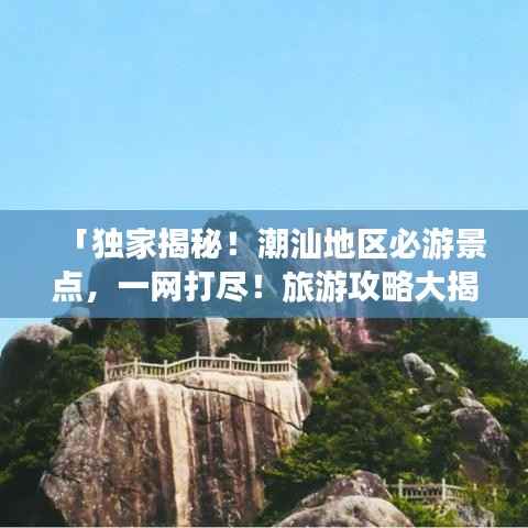 「独家揭秘!潮汕地区必游景点,一网打尽!旅游攻略大揭秘!」
