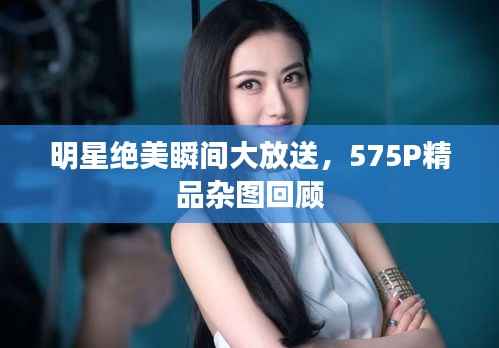 明星绝美瞬间大放送,575P精品杂图回顾