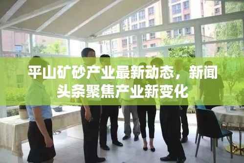 平山矿砂产业最新动态,新闻头条聚焦产业新变化