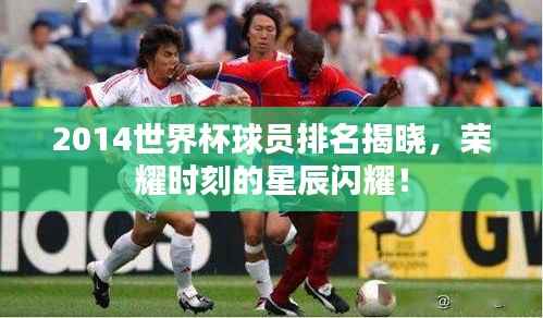 2014世界杯球员排名揭晓，荣耀时刻的星辰闪耀！