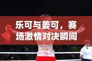 乐可与姜可,赛场激情对决瞬间!