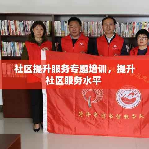 社区提升服务专题培训，提升社区服务水平 